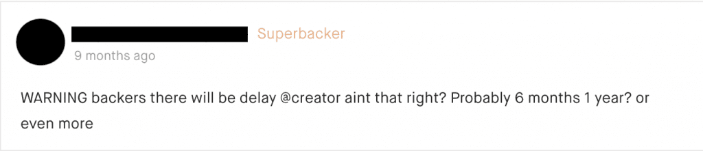 Suppose you launched on another platform, like Indiegogo, instead. While your new page won’t get taken down, it will get spammed with angry comments if previous backers didn’t receive their product.